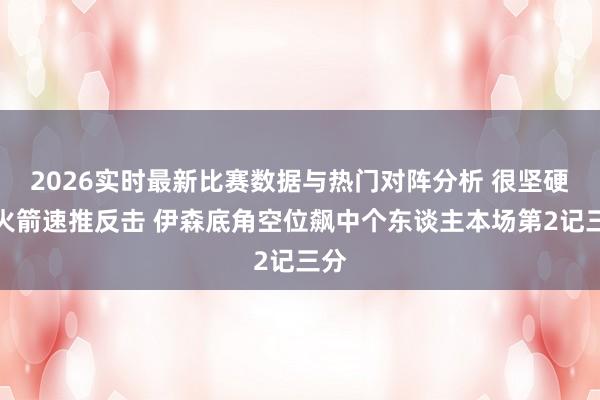 2026实时最新比赛数据与热门对阵分析 很坚硬！火箭速推反击 伊森底角空位飙中个东谈主本场第2记三分