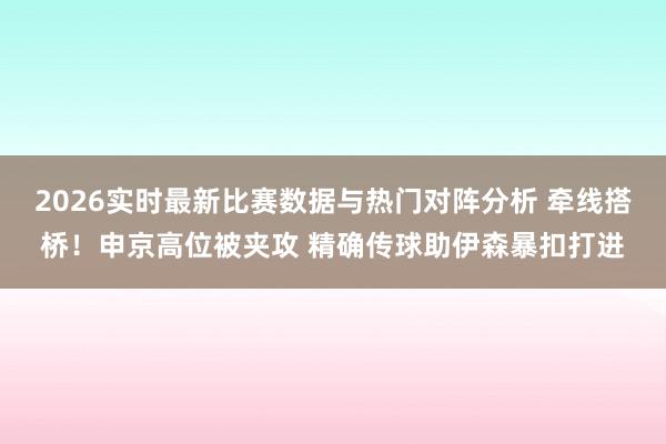 2026实时最新比赛数据与热门对阵分析 牵线搭桥！申京高位被夹攻 精确传球助伊森暴扣打进