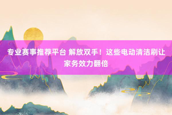 专业赛事推荐平台 解放双手！这些电动清洁刷让家务效力翻倍