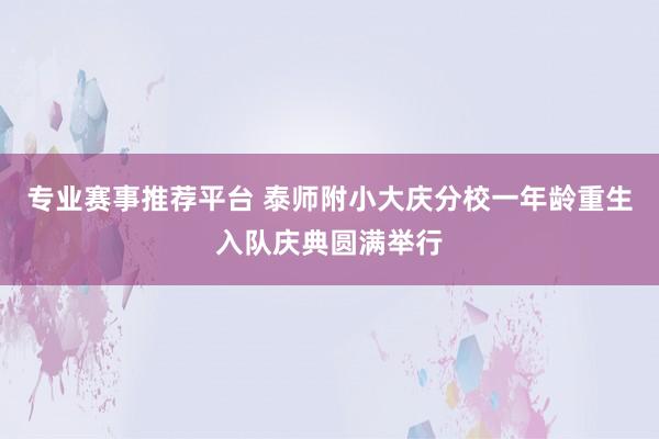 专业赛事推荐平台 泰师附小大庆分校一年龄重生入队庆典圆满举行