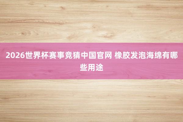 2026世界杯赛事竞猜中国官网 橡胶发泡海绵有哪些用途