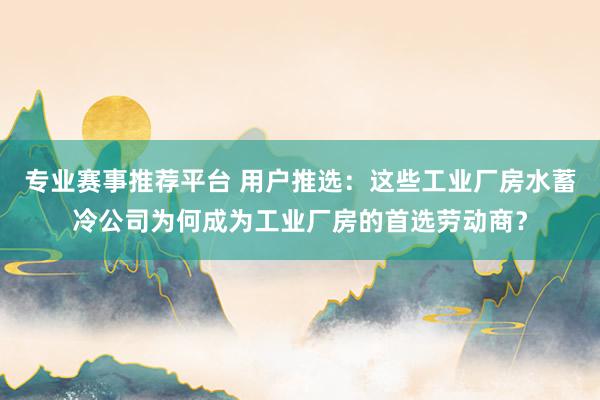 专业赛事推荐平台 用户推选：这些工业厂房水蓄冷公司为何成为工业厂房的首选劳动商？