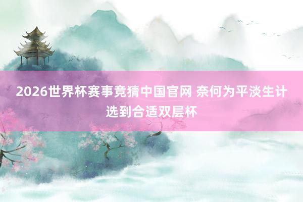 2026世界杯赛事竞猜中国官网 奈何为平淡生计选到合适双层杯