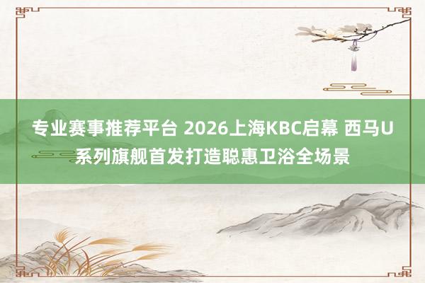 专业赛事推荐平台 2026上海KBC启幕 西马U系列旗舰首发打造聪惠卫浴全场景