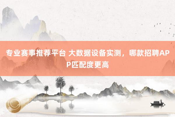 专业赛事推荐平台 大数据设备实测，哪款招聘APP匹配度更高
