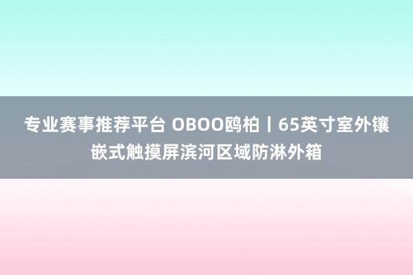 专业赛事推荐平台 OBOO鸥柏丨65英寸室外镶嵌式触摸屏滨河区域防淋外箱