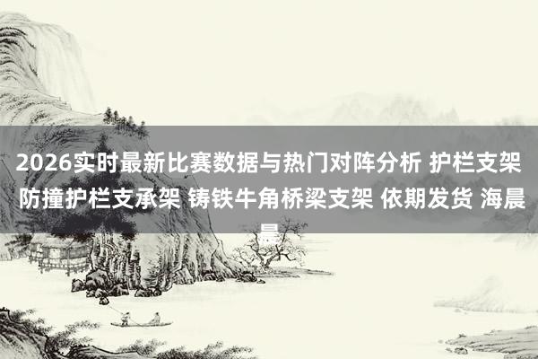 2026实时最新比赛数据与热门对阵分析 护栏支架 防撞护栏支承架 铸铁牛角桥梁支架 依期发货 海晨