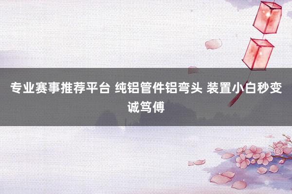 专业赛事推荐平台 纯铝管件铝弯头 装置小白秒变诚笃傅