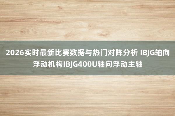 2026实时最新比赛数据与热门对阵分析 IBJG轴向浮动机构IBJG400U轴向浮动主轴