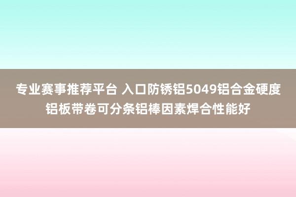 专业赛事推荐平台 入口防锈铝5049铝合金硬度铝板带卷可分条铝棒因素焊合性能好