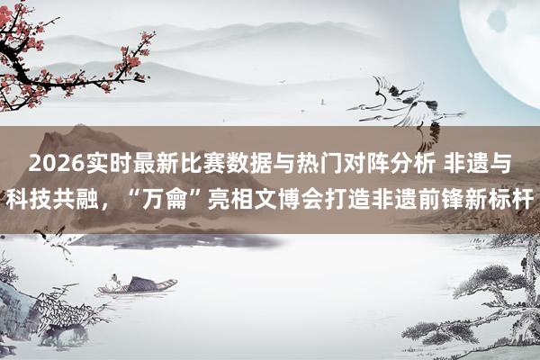 2026实时最新比赛数据与热门对阵分析 非遗与科技共融，“万龠”亮相文博会打造非遗前锋新标杆
