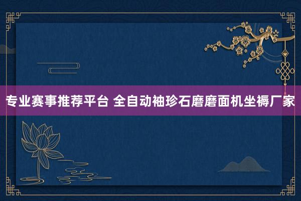 专业赛事推荐平台 全自动袖珍石磨磨面机坐褥厂家