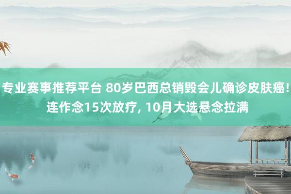 专业赛事推荐平台 80岁巴西总销毁会儿确诊皮肤癌! 连作念15次放疗， 10月大选悬念拉满