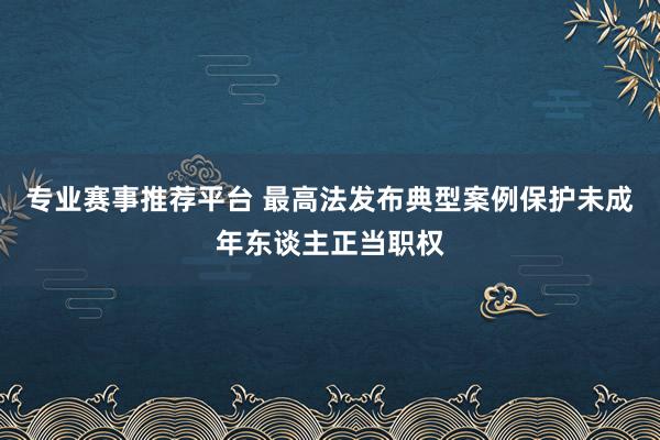 专业赛事推荐平台 最高法发布典型案例保护未成年东谈主正当职权