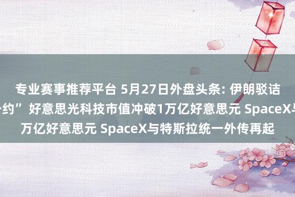 专业赛事推荐平台 5月27日外盘头条: 伊朗驳诘好意思国“违背停战公约” 好意思光科技市值冲破1万亿好意思元 SpaceX与特斯拉统一外传再起