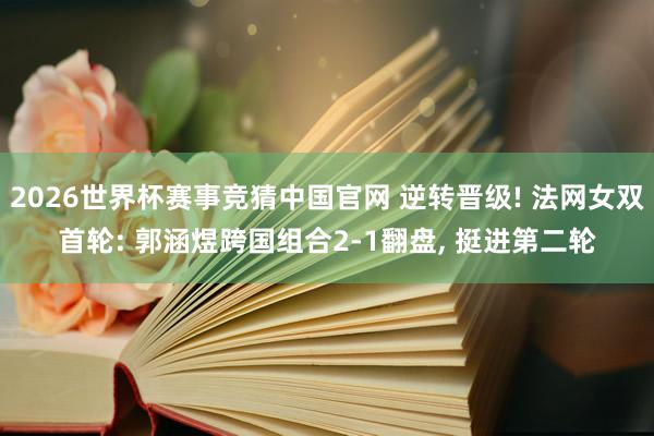 2026世界杯赛事竞猜中国官网 逆转晋级! 法网女双首轮: 郭涵煜跨国组合2-1翻盘， 挺进第二轮