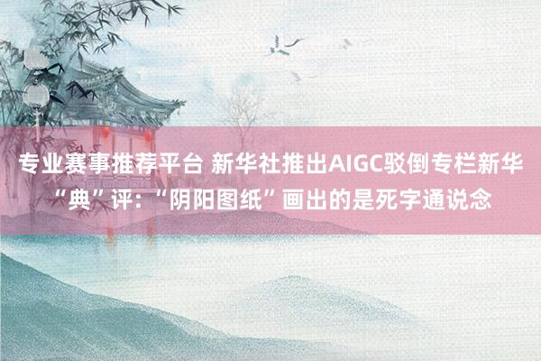 专业赛事推荐平台 新华社推出AIGC驳倒专栏新华“典”评: “阴阳图纸”画出的是死字通说念