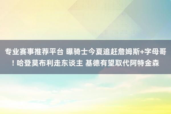 专业赛事推荐平台 曝骑士今夏追赶詹姆斯+字母哥! 哈登莫布利走东谈主 基德有望取代阿特金森