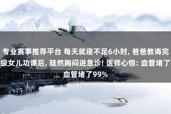 专业赛事推荐平台 每天就寝不足6小时， 爸爸教诲完三年级女儿功课后， 陡然胸闷进急诊! 医师心惊: 血管堵了99%