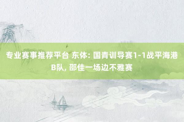 专业赛事推荐平台 东体: 国青训导赛1-1战平海港B队， 邵佳一场边不雅赛