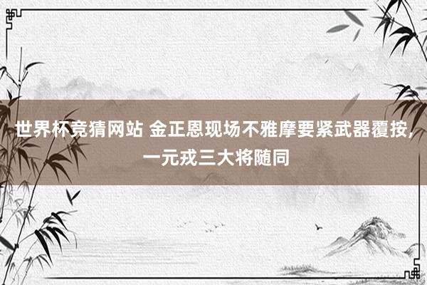 世界杯竞猜网站 金正恩现场不雅摩要紧武器覆按， 一元戎三大将随同