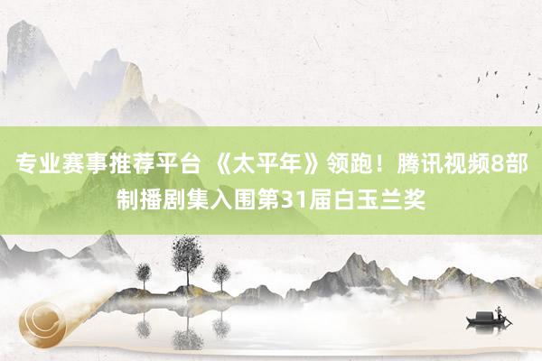 专业赛事推荐平台 《太平年》领跑！腾讯视频8部制播剧集入围第31届白玉兰奖