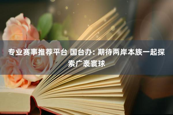 专业赛事推荐平台 国台办: 期待两岸本族一起探索广袤寰球