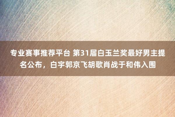 专业赛事推荐平台 第31届白玉兰奖最好男主提名公布，白宇郭京飞胡歌肖战于和伟入围