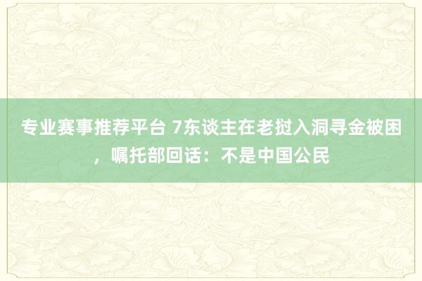 专业赛事推荐平台 7东谈主在老挝入洞寻金被困，嘱托部回话：不是中国公民