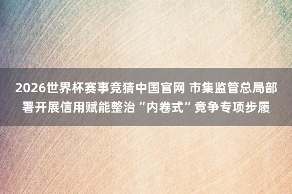 2026世界杯赛事竞猜中国官网 市集监管总局部署开展信用赋能整治“内卷式”竞争专项步履