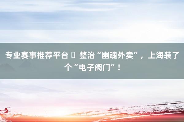 专业赛事推荐平台 ​整治“幽魂外卖”，上海装了个“电子阀门”！