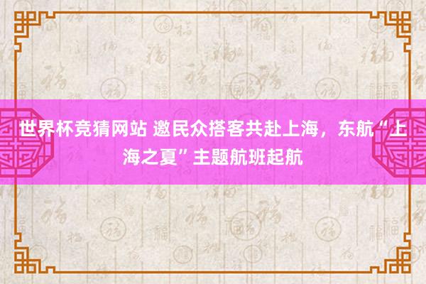 世界杯竞猜网站 邀民众搭客共赴上海，东航“上海之夏”主题航班起航