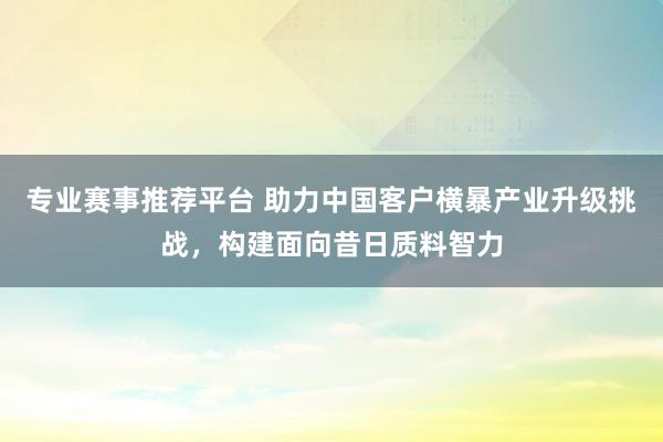 专业赛事推荐平台 助力中国客户横暴产业升级挑战，构建面向昔日质料智力