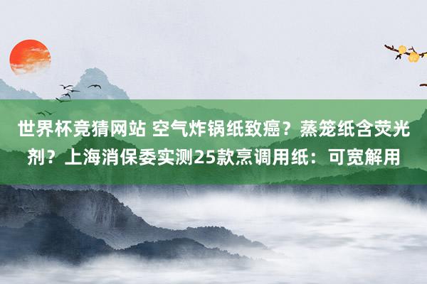 世界杯竞猜网站 空气炸锅纸致癌？蒸笼纸含荧光剂？上海消保委实测25款烹调用纸：可宽解用