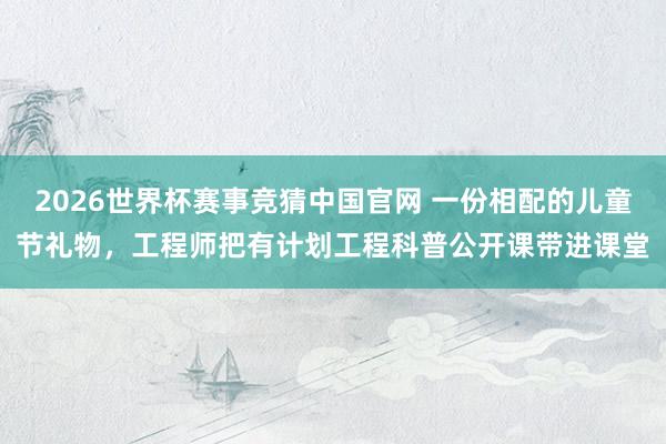2026世界杯赛事竞猜中国官网 一份相配的儿童节礼物，工程师把有计划工程科普公开课带进课堂