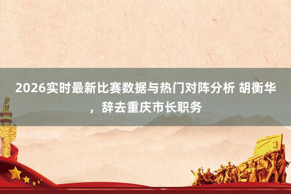 2026实时最新比赛数据与热门对阵分析 胡衡华，辞去重庆市长职务