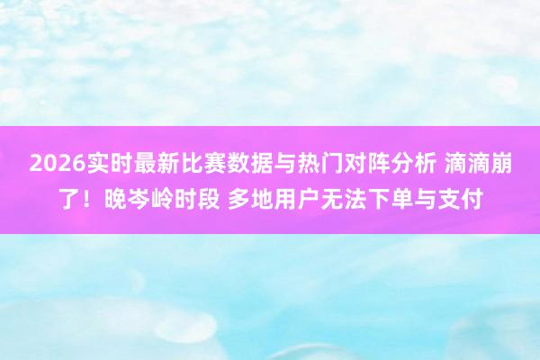 2026实时最新比赛数据与热门对阵分析 滴滴崩了！晚岑岭时段 多地用户无法下单与支付