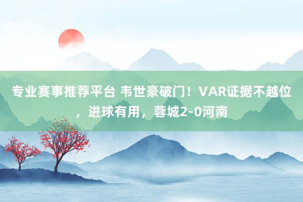 专业赛事推荐平台 韦世豪破门！VAR证据不越位，进球有用，蓉城2-0河南