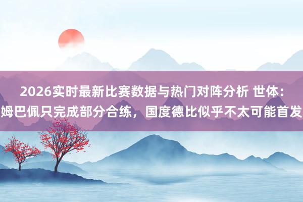 2026实时最新比赛数据与热门对阵分析 世体：姆巴佩只完成部分合练，国度德比似乎不太可能首发