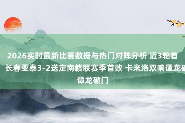 2026实时最新比赛数据与热门对阵分析 近3轮首胜！长春亚泰3-2送定南赣联赛季首败 卡米洛双响谭龙破门