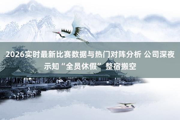 2026实时最新比赛数据与热门对阵分析 公司深夜示知“全员休假” 整宿搬空