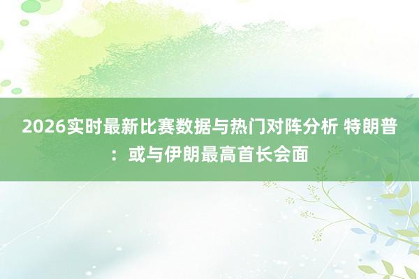 2026实时最新比赛数据与热门对阵分析 特朗普：或与伊朗最高首长会面
