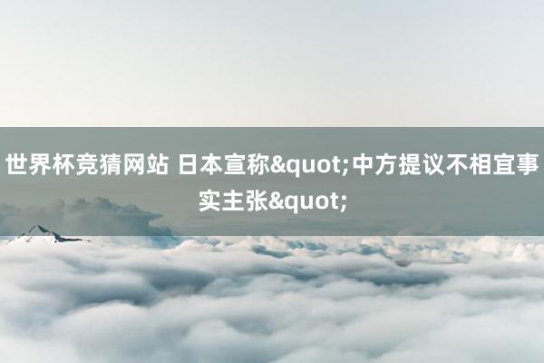 世界杯竞猜网站 日本宣称"中方提议不相宜事实主张"
