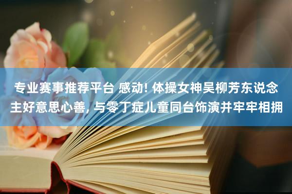 专业赛事推荐平台 感动! 体操女神吴柳芳东说念主好意思心善， 与零丁症儿童同台饰演并牢牢相拥
