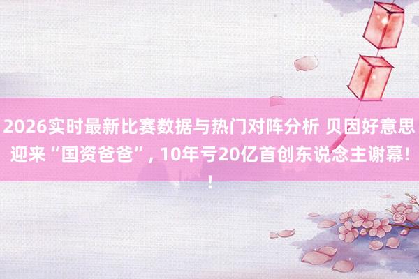 2026实时最新比赛数据与热门对阵分析 贝因好意思迎来“国资爸爸”， 10年亏20亿首创东说念主谢幕!