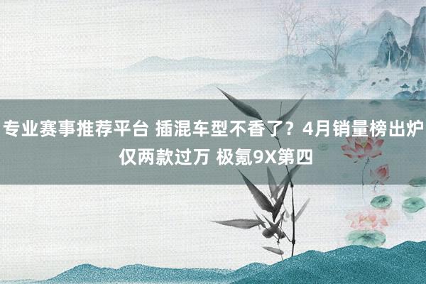 专业赛事推荐平台 插混车型不香了？4月销量榜出炉 仅两款过万 极氪9X第四