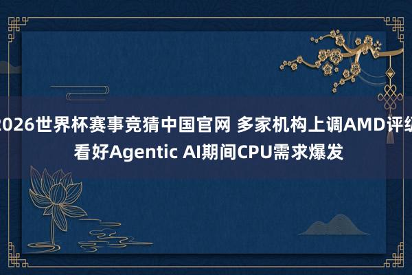 2026世界杯赛事竞猜中国官网 多家机构上调AMD评级 看好Agentic AI期间CPU需求爆发