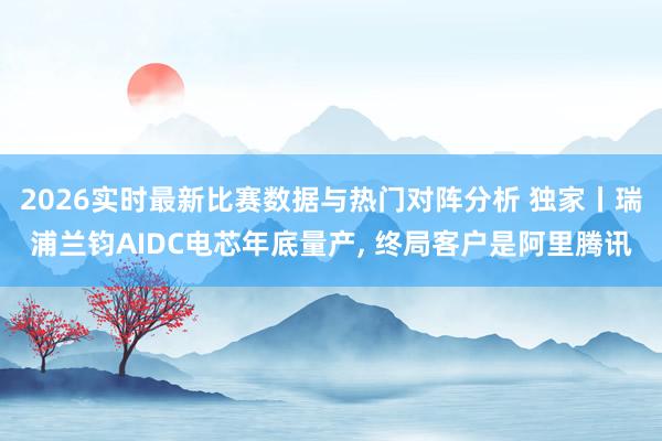 2026实时最新比赛数据与热门对阵分析 独家丨瑞浦兰钧AIDC电芯年底量产， 终局客户是阿里腾讯