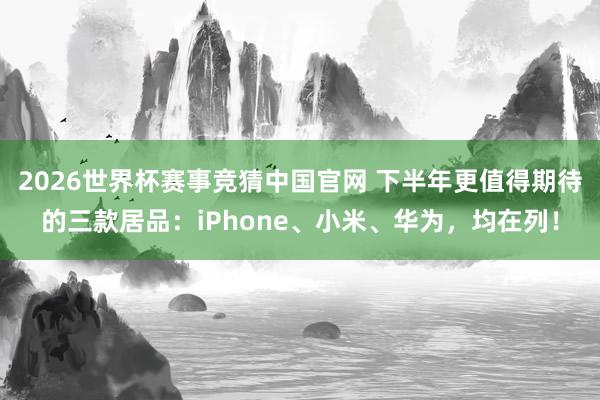 2026世界杯赛事竞猜中国官网 下半年更值得期待的三款居品：iPhone、小米、华为，均在列！