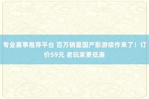 专业赛事推荐平台 百万销量国产影游续作来了！订价59元 老玩家更低廉